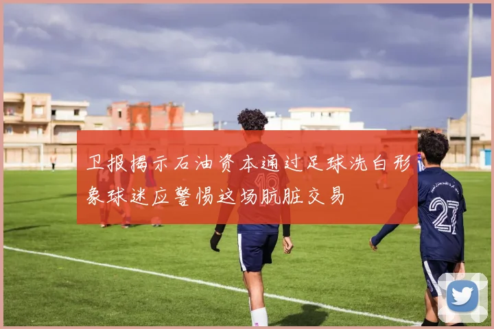 卫报揭示石油资本通过足球洗白形象球迷应警惕这场肮脏交易