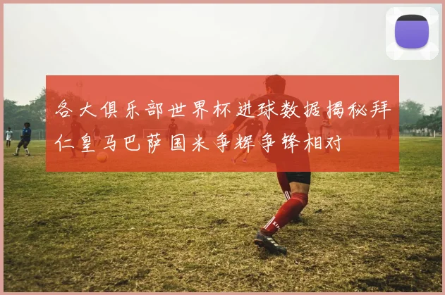 各大俱乐部世界杯进球数据揭秘拜仁皇马巴萨国米争辉争锋相对