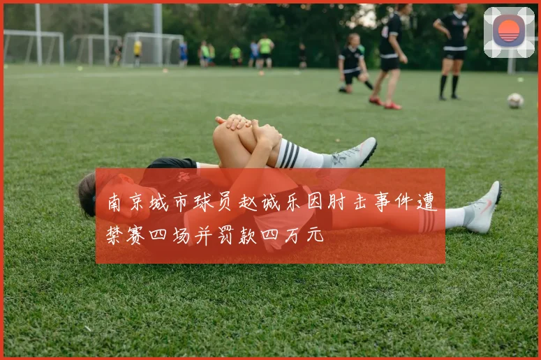 南京城市球员赵诚乐因肘击事件遭禁赛四场并罚款四万元