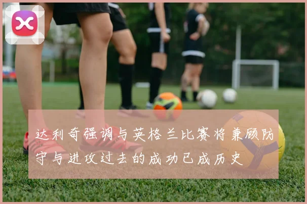 达利奇强调与英格兰比赛将兼顾防守与进攻过去的成功已成历史
