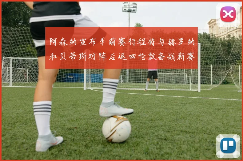 阿森纳宣布季前赛行程将与赫罗纳和贝蒂斯对阵后返回伦敦备战新赛季