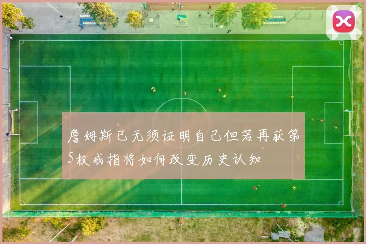 詹姆斯已无须证明自己但若再获第5枚戒指将如何改变历史认知
