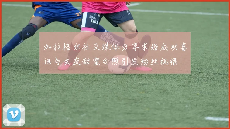 加拉格尔社交媒体分享求婚成功喜讯与女友甜蜜合照引发粉丝祝福
