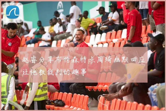 赵睿分享布伦森特点周琦幽默回应让他教裁判的趣事