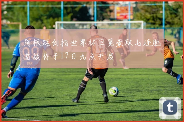 阿根廷剑指世界杯卫冕豪取七连胜首战将于17日九点开启