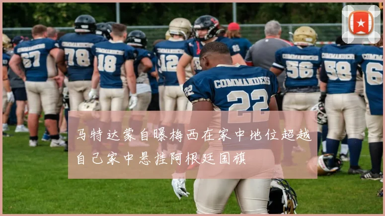 马特达蒙自曝梅西在家中地位超越自己家中悬挂阿根廷国旗