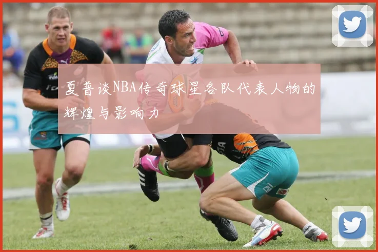 夏普谈NBA传奇球星各队代表人物的辉煌与影响力