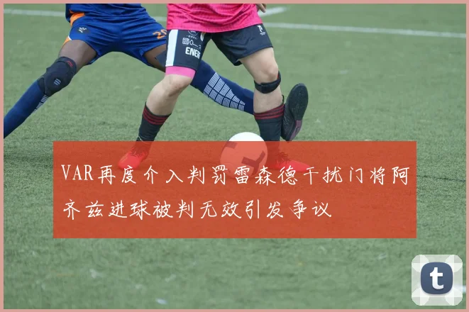 VAR再度介入判罚雷森德干扰门将阿齐兹进球被判无效引发争议