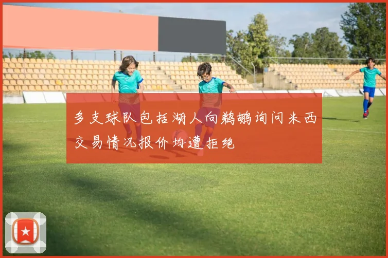 多支球队包括湖人向鹈鹕询问米西交易情况报价均遭拒绝