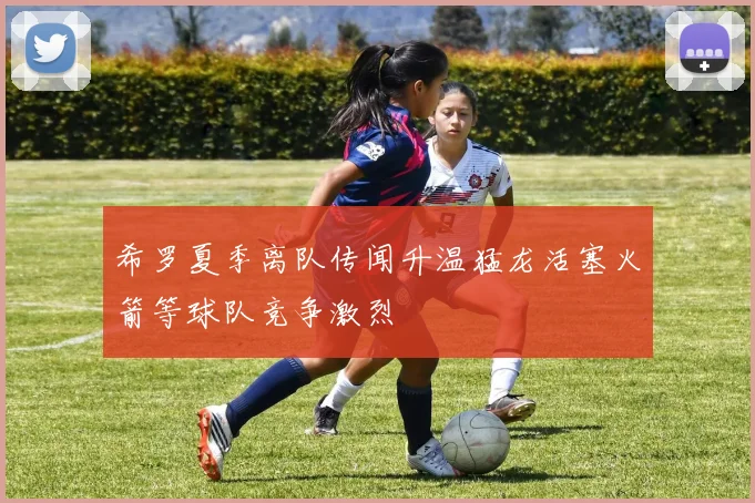 希罗夏季离队传闻升温猛龙活塞火箭等球队竞争激烈
