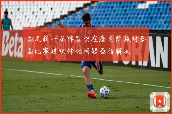 国足新一届阵容仍在磨合阶段对泰国比赛进攻转化问题亟待解决