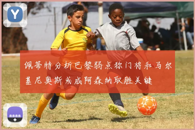 佩蒂特分析巴黎弱点称门将和马尔基尼奥斯或成阿森纳取胜关键