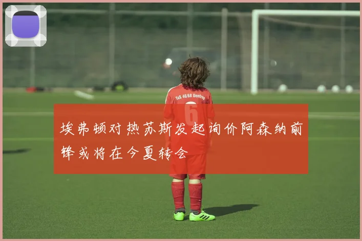 埃弗顿对热苏斯发起询价阿森纳前锋或将在今夏转会