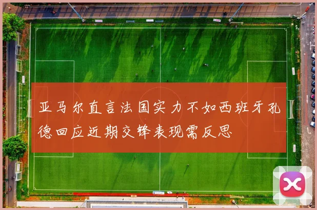 亚马尔直言法国实力不如西班牙孔德回应近期交锋表现需反思