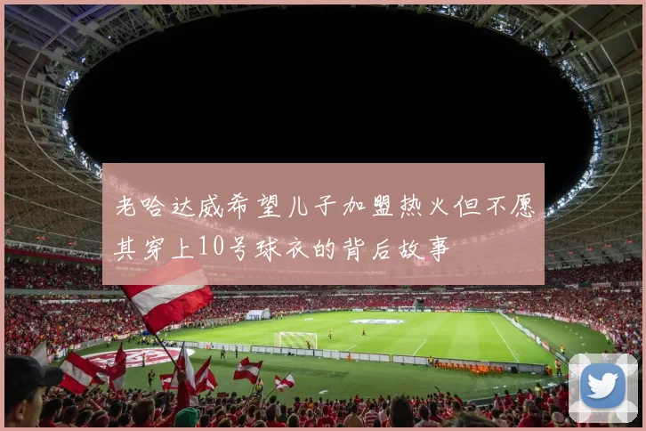 老哈达威希望儿子加盟热火但不愿其穿上10号球衣的背后故事