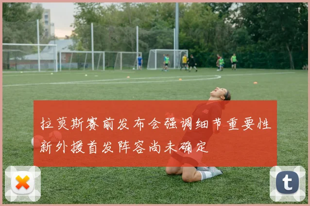 拉莫斯赛前发布会强调细节重要性新外援首发阵容尚未确定