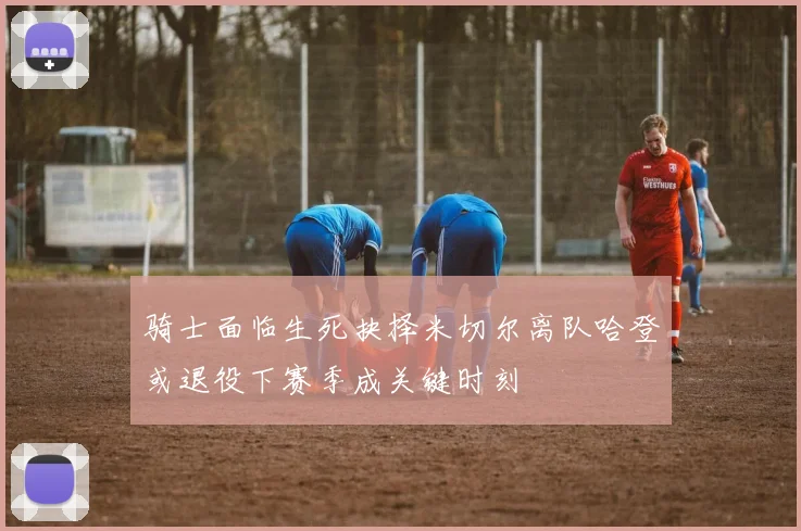 骑士面临生死抉择米切尔离队哈登或退役下赛季成关键时刻